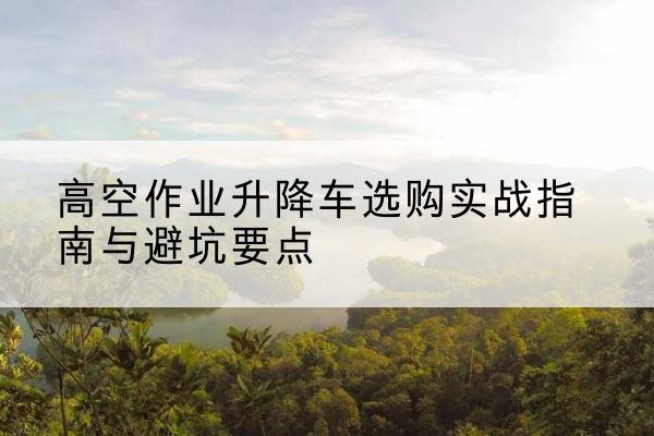 益阳升降车怎么选-高空作业升降车选购实战指南与避坑要点