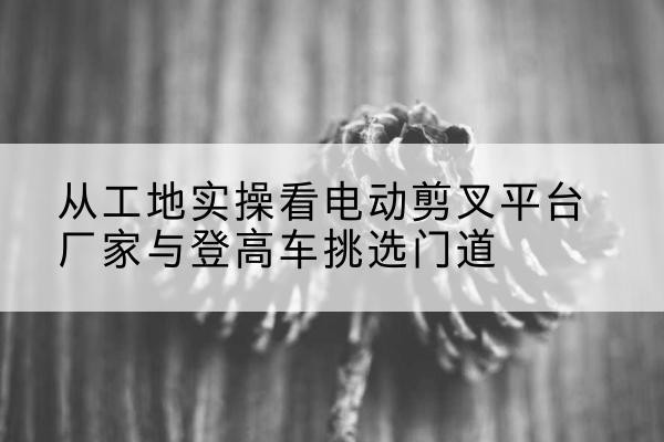 益阳电动剪叉升降平台厂家-从工地实操看电动剪叉平台厂家与登高车挑选门道