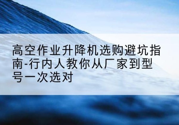 益阳升降平台厂家-高空作业升降机选购避坑指南-行内人教你从厂家到型号一次选对