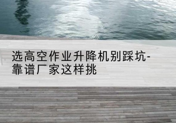 益阳剪叉式升降机厂家-选高空作业升降机别踩坑-靠谱厂家这样挑