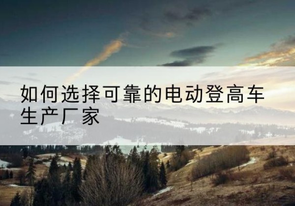 益阳电动登高车厂家-如何选择可靠的电动登高车生产厂家
