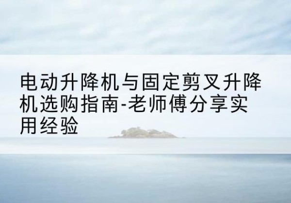 益阳电动升降机怎么选-电动升降机与固定剪叉升降机选购指南-老师傅分享实用经验