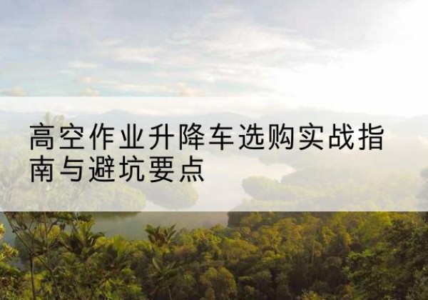 益阳升降车怎么选-高空作业升降车选购实战指南与避坑要点