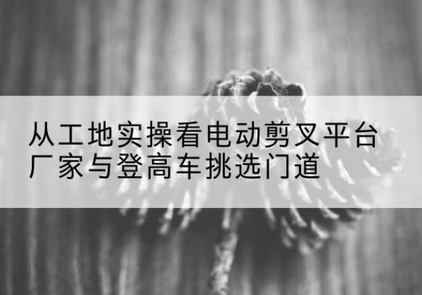 益阳电动剪叉升降平台厂家-从工地实操看电动剪叉平台厂家与登高车挑选门道