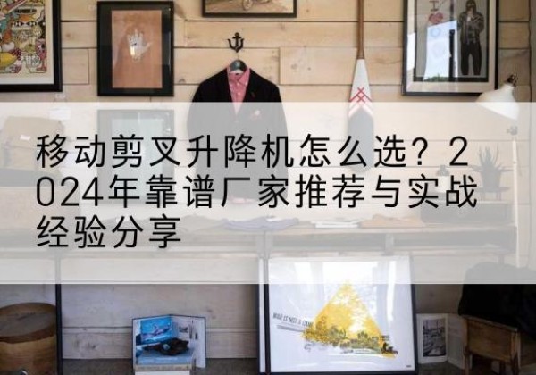益阳升降平台厂家推荐-移动剪叉升降机怎么选？2024年靠谱厂家推荐与实战经验分享
